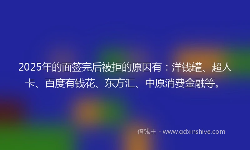 2025年的面签完后被拒的原因有：洋钱罐、超人卡、百度有钱花、东方汇、中原消费金融等。