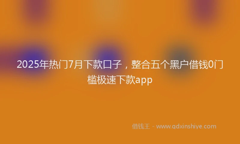 2025年热门7月下款口子，整合五个黑户借钱0门槛极速下款app