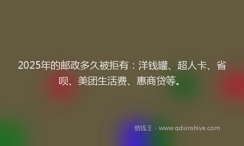 2025年的邮政多久被拒有：洋钱罐、超人卡、省呗、美团生活费、惠商贷等。