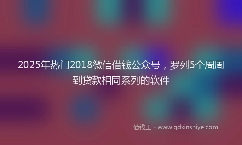 2025年热门2018微信借钱公众号，罗列5个周周到贷款相同系列的软件