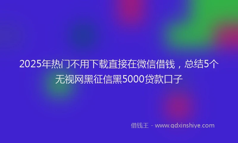2025年热门不用下载直接在微信借钱，总结5个无视网黑征信黑5000贷款口子