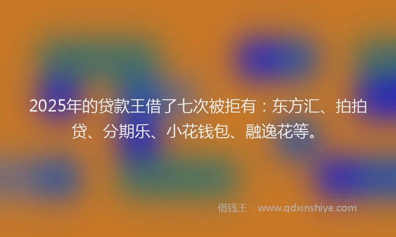 2025年的贷款王借了七次被拒有：东方汇、拍拍贷、分期乐、小花钱包、融逸花等。