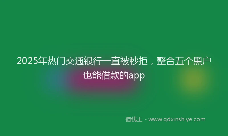 2025年热门交通银行一直被秒拒，整合五个黑户也能借款的app