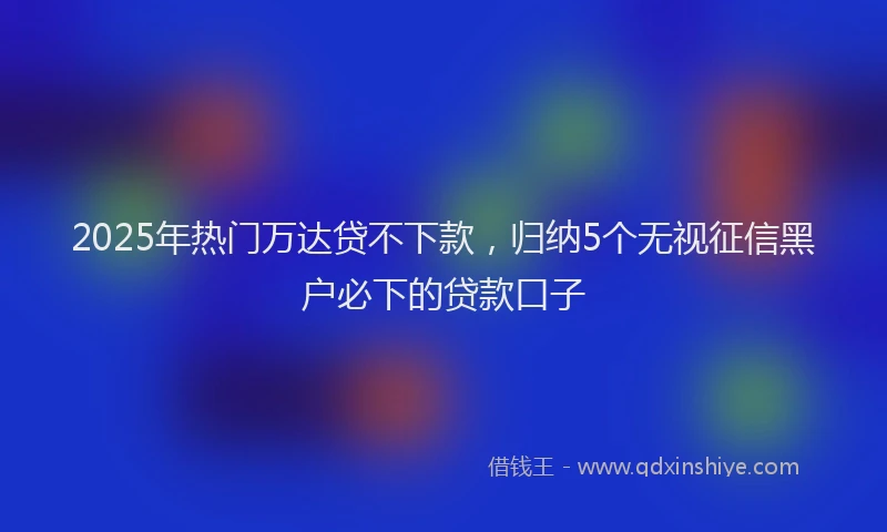 2025年热门万达贷不下款，归纳5个无视征信黑户必下的贷款口子