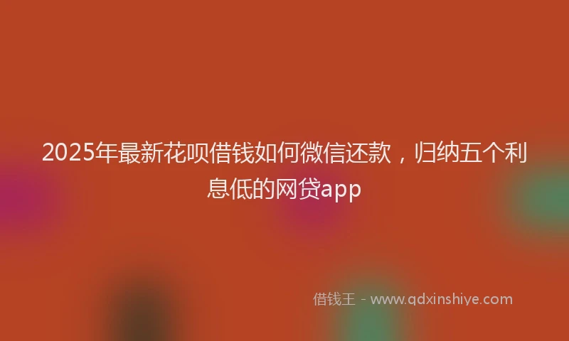 2025年最新花呗借钱如何微信还款，归纳五个利息低的网贷app