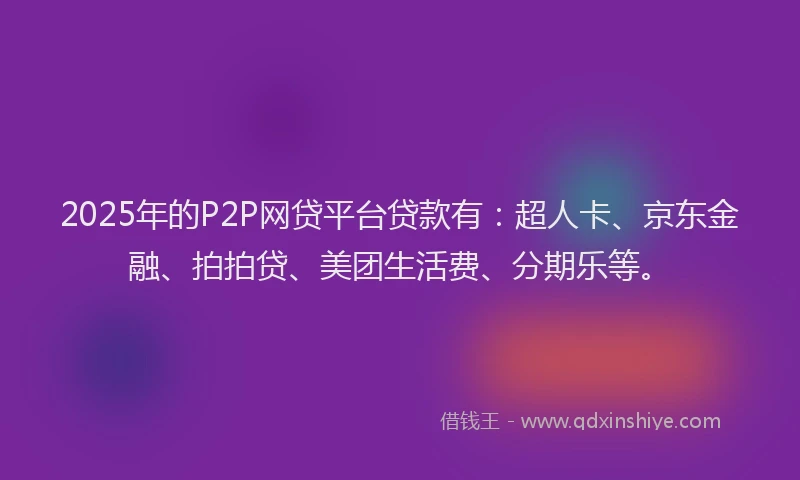2025年的P2P网贷平台贷款有：超人卡、京东金融、拍拍贷、美团生活费、分期乐等。