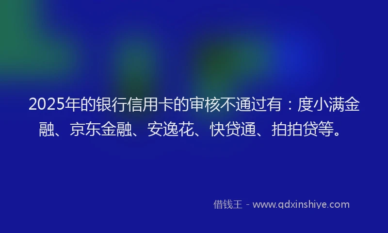 2025年的银行信用卡的审核不通过有：度小满金融、京东金融、安逸花、快贷通、拍拍贷等。