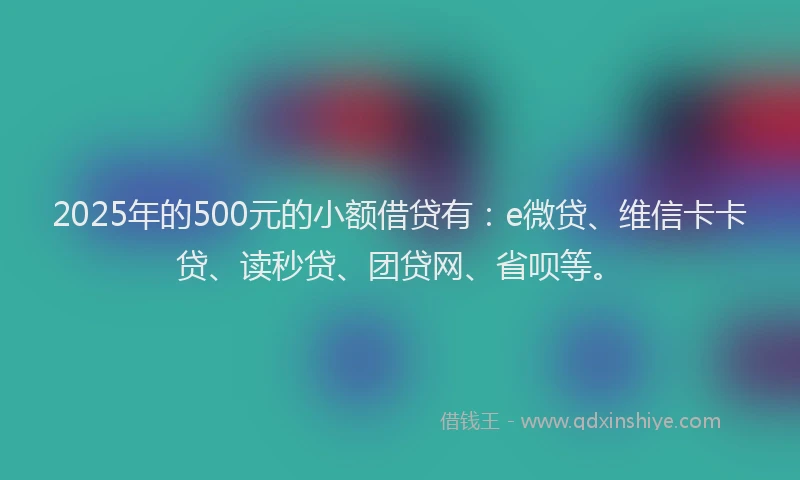 2025年的500元的小额借贷有：e微贷、维信卡卡贷、读秒贷、团贷网、省呗等。