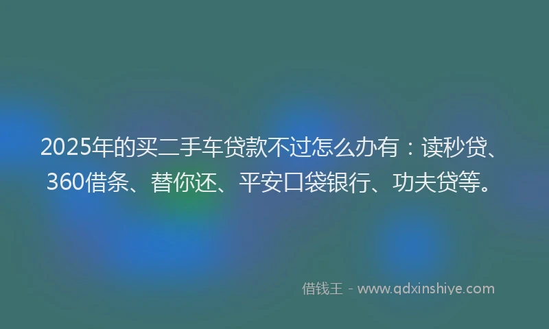 2025年的买二手车贷款不过怎么办有：读秒贷、360借条、替你还、平安口袋银行、功夫贷等。