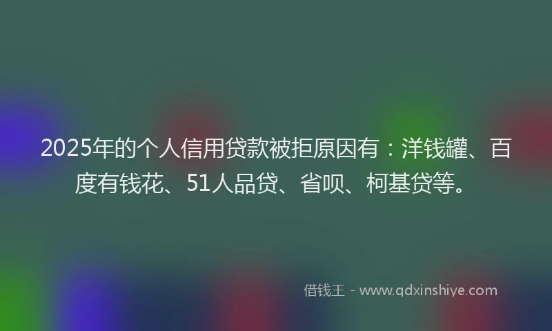 2025年的个人信用贷款被拒原因有：洋钱罐、百度有钱花、51人品贷、省呗、柯基贷等。