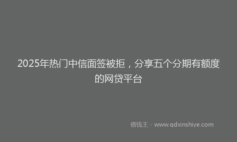 2025年热门中信面签被拒，分享五个分期有额度的网贷平台