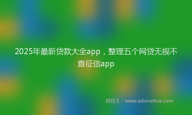 2025年最新贷款大全app，整理五个网贷无视不查征信app