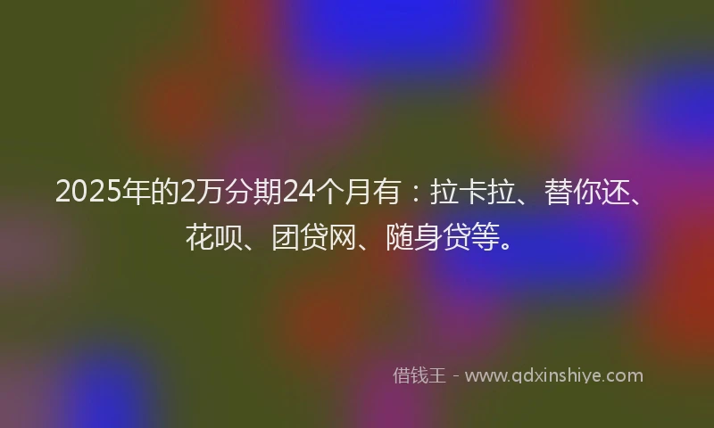 2025年的2万分期24个月有：拉卡拉、替你还、花呗、团贷网、随身贷等。