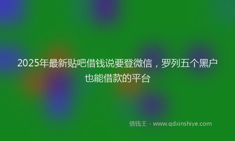 2025年最新贴吧借钱说要登微信，罗列五个黑户也能借款的平台