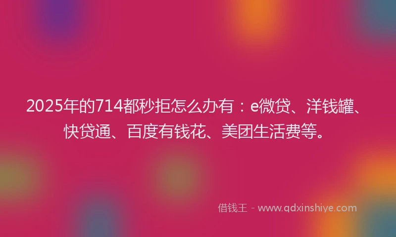 2025年的714都秒拒怎么办有：e微贷、洋钱罐、快贷通、百度有钱花、美团生活费等。