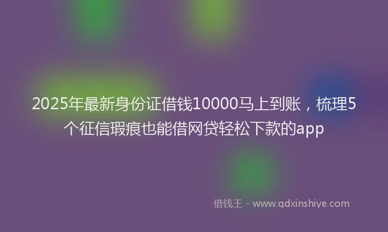 2025年最新身份证借钱10000马上到账，梳理5个征信瑕疵也能借网贷轻松下款的app