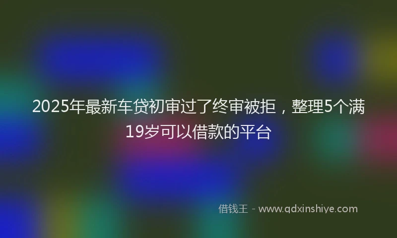 2025年最新车贷初审过了终审被拒，整理5个满19岁可以借款的平台