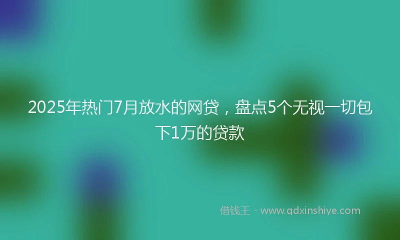 2025年热门7月放水的网贷，盘点5个无视一切包下1万的贷款