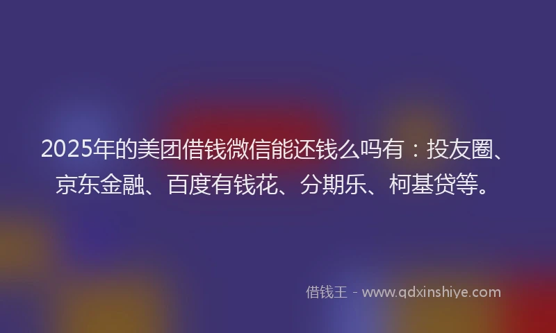 2025年的美团借钱微信能还钱么吗有：投友圈、京东金融、百度有钱花、分期乐、柯基贷等。