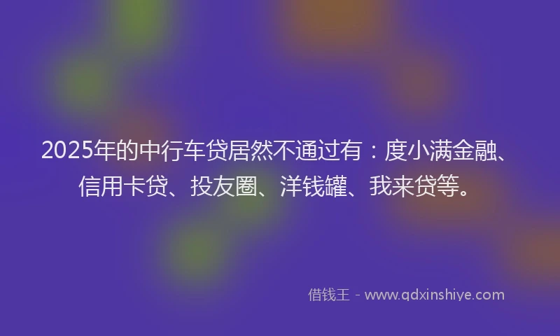 2025年的中行车贷居然不通过有：度小满金融、信用卡贷、投友圈、洋钱罐、我来贷等。