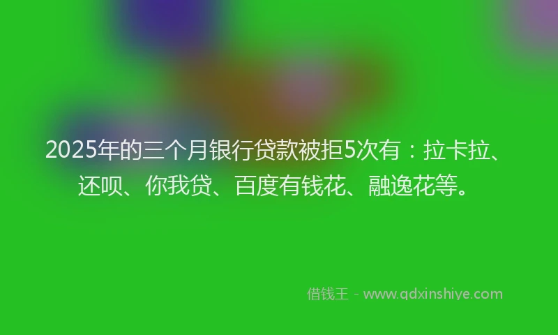 2025年的三个月银行贷款被拒5次有：拉卡拉、还呗、你我贷、百度有钱花、融逸花等。