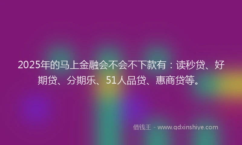 2025年的马上金融会不会不下款有：读秒贷、好期贷、分期乐、51人品贷、惠商贷等。