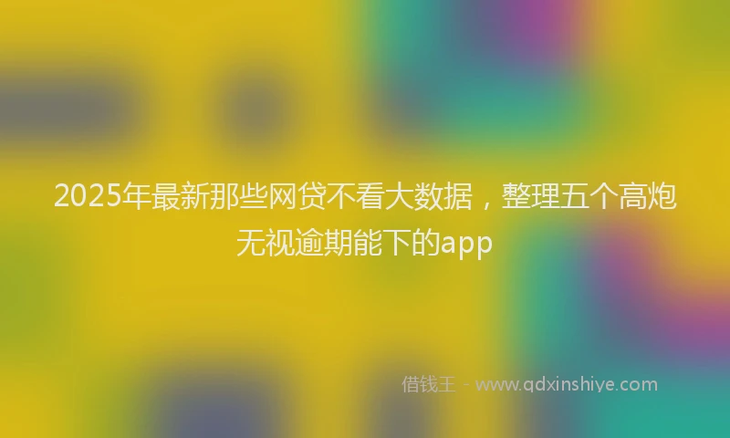 2025年最新那些网贷不看大数据，整理五个高炮无视逾期能下的app