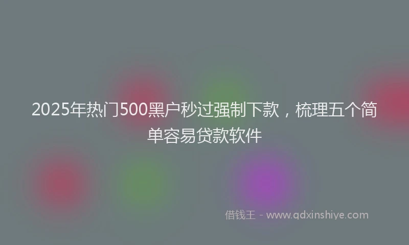 2025年热门500黑户秒过强制下款，梳理五个简单容易贷款软件