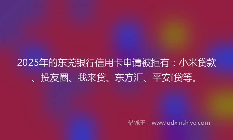 2025年的东莞银行信用卡申请被拒有：小米贷款、投友圈、我来贷、东方汇、平安i贷等。