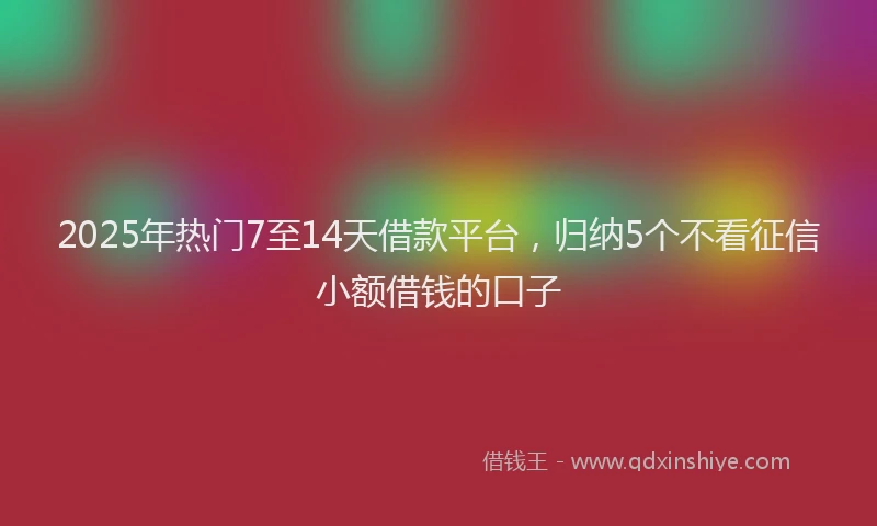 2025年热门7至14天借款平台，归纳5个不看征信小额借钱的口子