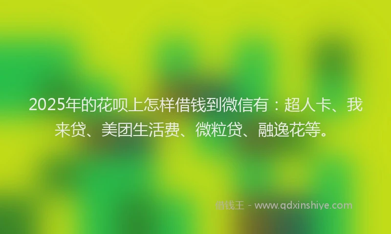 2025年的花呗上怎样借钱到微信有：超人卡、我来贷、美团生活费、微粒贷、融逸花等。