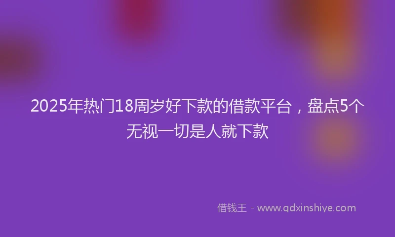 2025年热门18周岁好下款的借款平台，盘点5个无视一切是人就下款