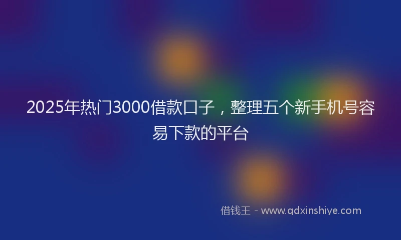 2025年热门3000借款口子，整理五个新手机号容易下款的平台