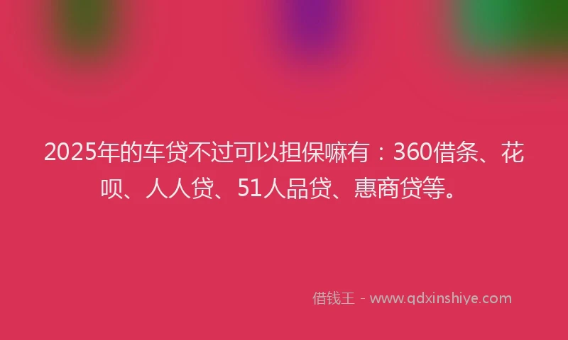 2025年的车贷不过可以担保嘛有：360借条、花呗、人人贷、51人品贷、惠商贷等。