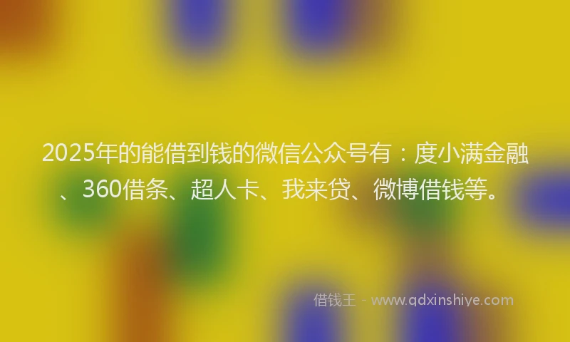 2025年的能借到钱的微信公众号有：度小满金融、360借条、超人卡、我来贷、微博借钱等。