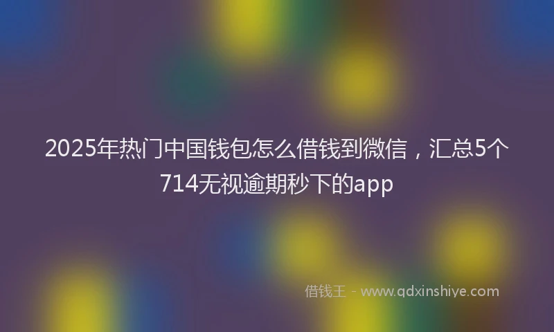 2025年热门中国钱包怎么借钱到微信，汇总5个714无视逾期秒下的app