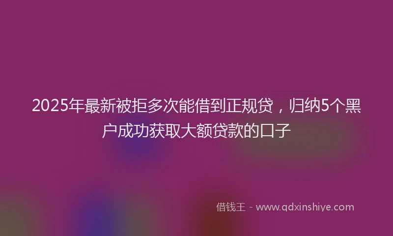 2025年最新被拒多次能借到正规贷，归纳5个黑户成功获取大额贷款的口子