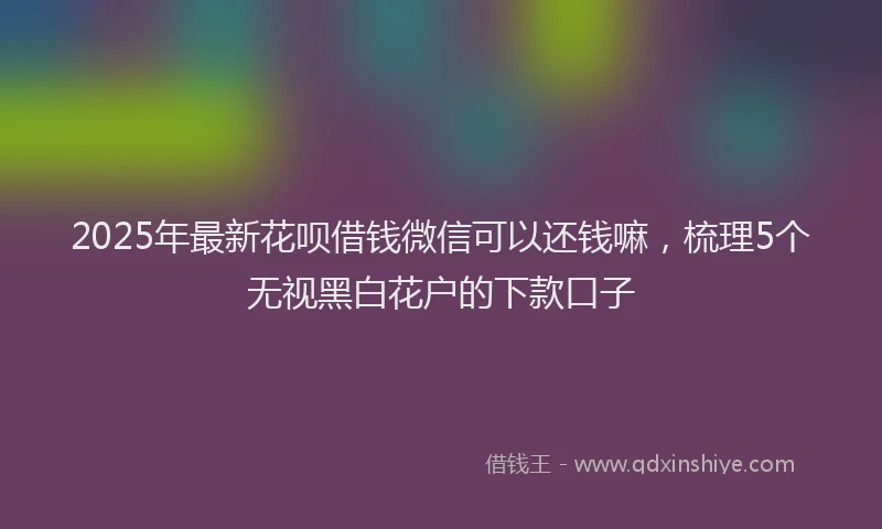 2025年最新花呗借钱微信可以还钱嘛，梳理5个无视黑白花户的下款口子