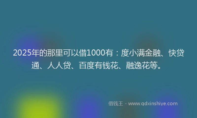 2025年的那里可以借1000有：度小满金融、快贷通、人人贷、百度有钱花、融逸花等。
