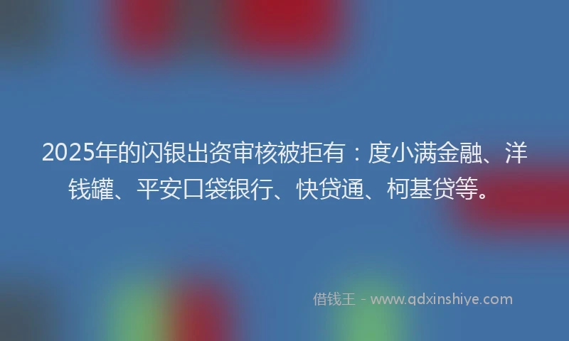 2025年的闪银出资审核被拒有：度小满金融、洋钱罐、平安口袋银行、快贷通、柯基贷等。