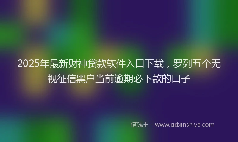 2025年最新财神贷款软件入口下载，罗列五个无视征信黑户当前逾期必下款的口子