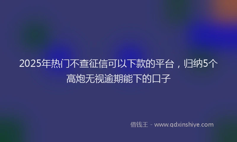 2025年热门不查征信可以下款的平台，归纳5个高炮无视逾期能下的口子