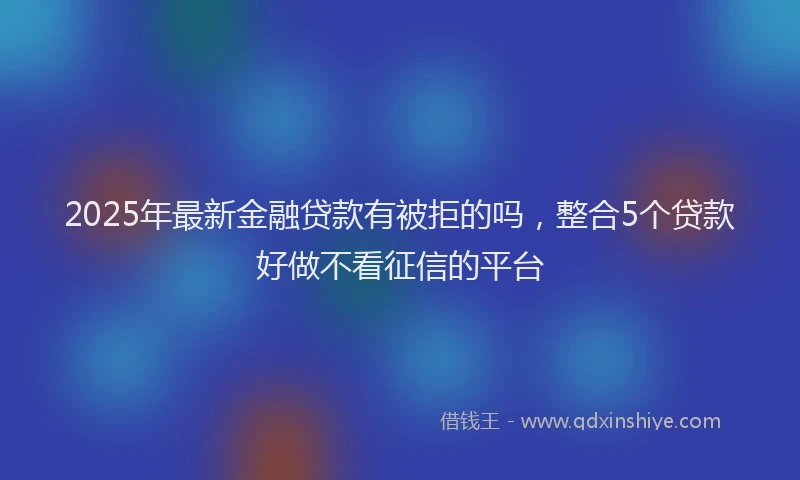 2025年最新金融贷款有被拒的吗，整合5个贷款好做不看征信的平台