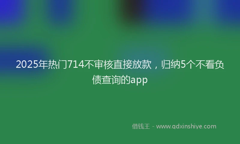 2025年热门714不审核直接放款，归纳5个不看负债查询的app