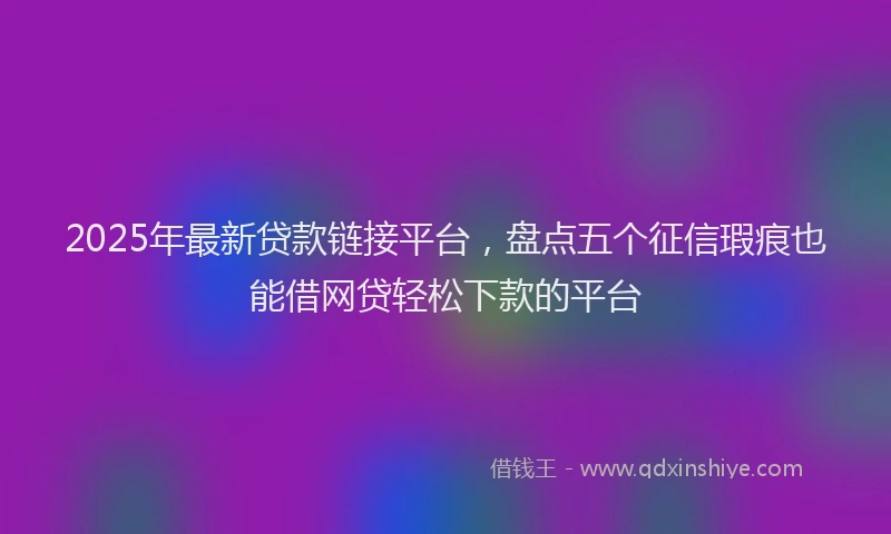 2025年最新贷款链接平台，盘点五个征信瑕疵也能借网贷轻松下款的平台