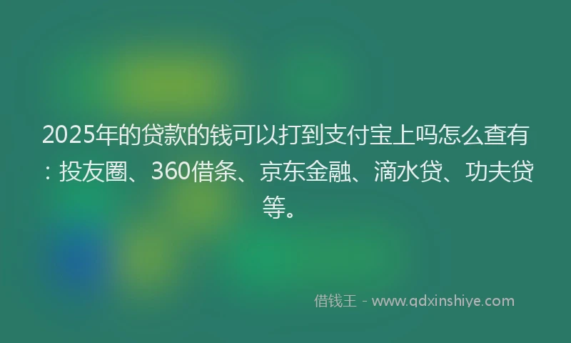 2025年的贷款的钱可以打到支付宝上吗怎么查有：投友圈、360借条、京东金融、滴水贷、功夫贷等。