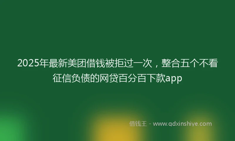 2025年最新美团借钱被拒过一次，整合五个不看征信负债的网贷百分百下款app