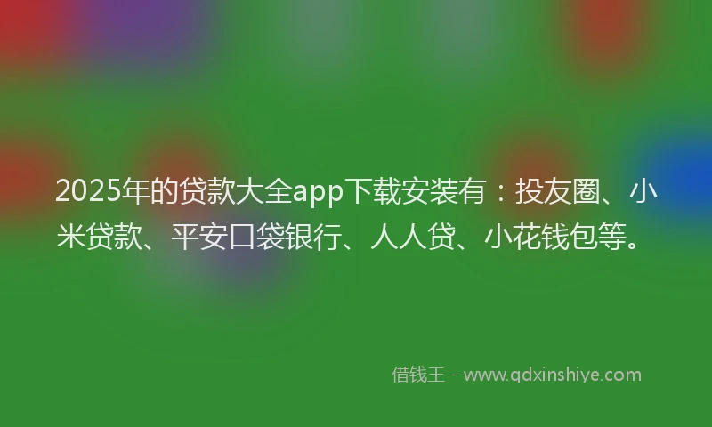 2025年的贷款大全app下载安装有：投友圈、小米贷款、平安口袋银行、人人贷、小花钱包等。