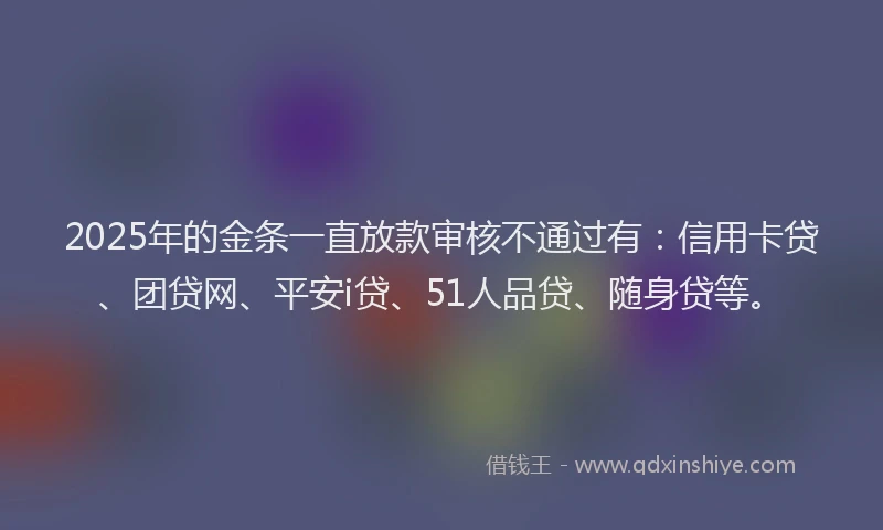 2025年的金条一直放款审核不通过有：信用卡贷、团贷网、平安i贷、51人品贷、随身贷等。