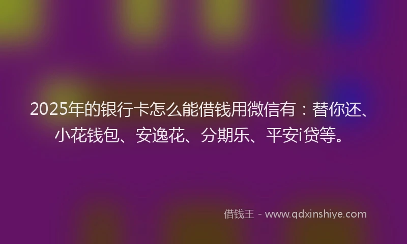 2025年的银行卡怎么能借钱用微信有：替你还、小花钱包、安逸花、分期乐、平安i贷等。